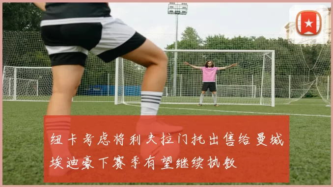 纽卡考虑将利夫拉门托出售给曼城埃迪豪下赛季有望继续执教