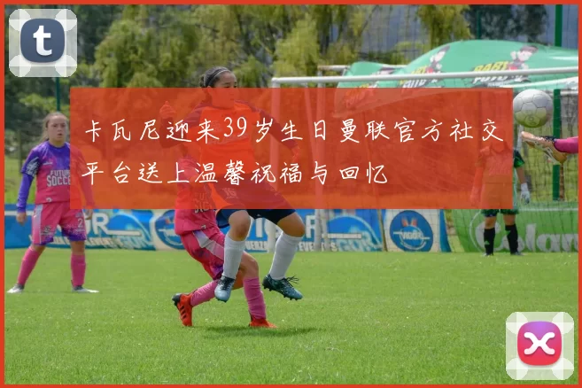 卡瓦尼迎来39岁生日曼联官方社交平台送上温馨祝福与回忆